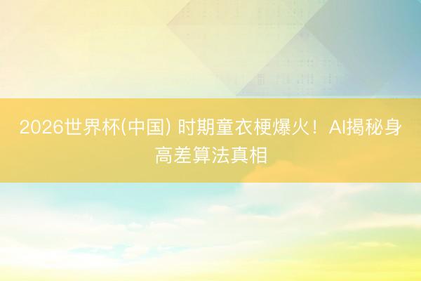 2026世界杯(中国) 时期童衣梗爆火！AI揭秘身高差算法真相