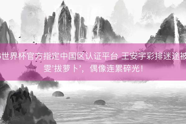 2026世界杯官方指定中国区认证平台 王安宇彩排迷途被王玉雯'拔萝卜'，偶像连累碎光！