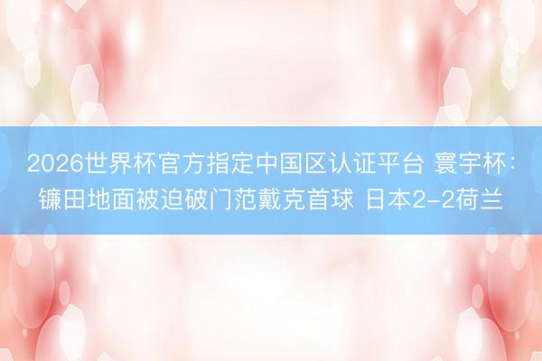 2026世界杯官方指定中国区认证平台 寰宇杯：镰田地面被迫破门范戴克首球 日本2-2荷兰