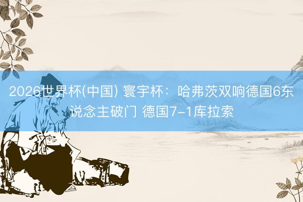 2026世界杯(中国) 寰宇杯：哈弗茨双响德国6东说念主破门 德国7-1库拉索