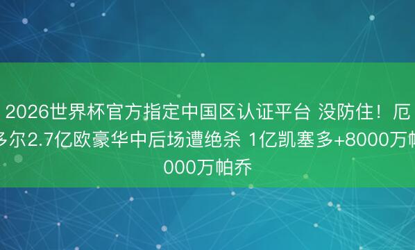 2026世界杯官方指定中国区认证平台 没防住！厄瓜多尔2.7亿欧豪华中后场遭绝杀 1亿凯塞多+8000万帕乔