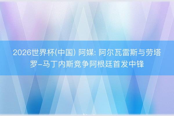 2026世界杯(中国) 阿媒: 阿尔瓦雷斯与劳塔罗-马丁内斯竞争阿根廷首发中锋