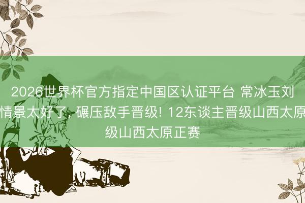 2026世界杯官方指定中国区认证平台 常冰玉刘宏宇情景太好了， 碾压敌手晋级! 12东谈主晋级山西太原正赛