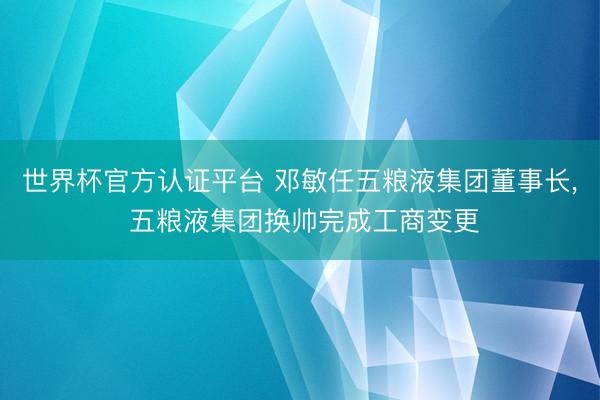 世界杯官方认证平台 邓敏任五粮液集团董事长, 五粮液集团换帅完成工商变更