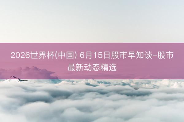 2026世界杯(中国) 6月15日股市早知谈-股市最新动态精选