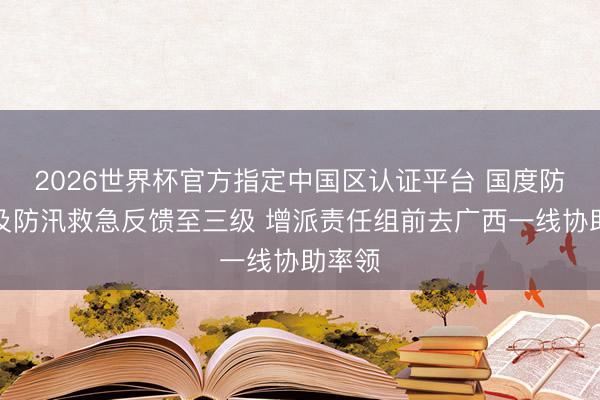 2026世界杯官方指定中国区认证平台 国度防总普及防汛救急反馈至三级 增派责任组前去广西一线协助率领