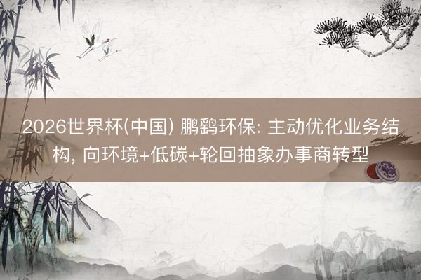 2026世界杯(中国) 鹏鹞环保: 主动优化业务结构, 向环境+低碳+轮回抽象办事商转型