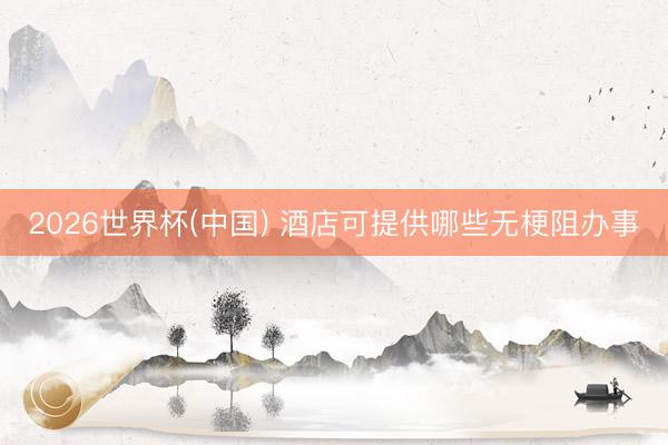 2026世界杯(中国) 酒店可提供哪些无梗阻办事
