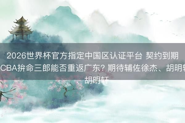 2026世界杯官方指定中国区认证平台 契约到期! CBA拚命三郎能否重返广东? 期待辅佐徐杰、胡明轩