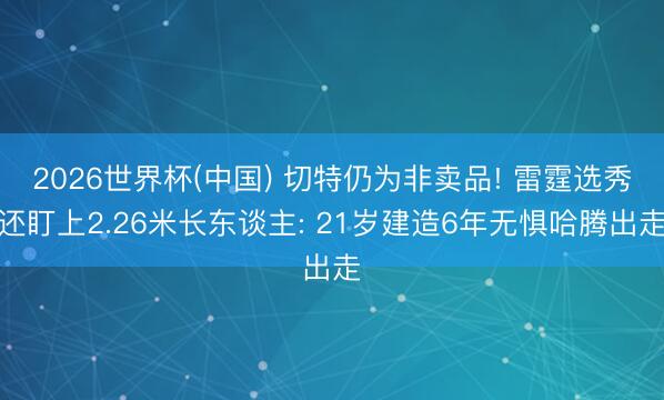 2026世界杯(中国) 切特仍为非卖品! 雷霆选秀还盯上2.26米长东谈主: 21岁建造6年无惧哈腾出走