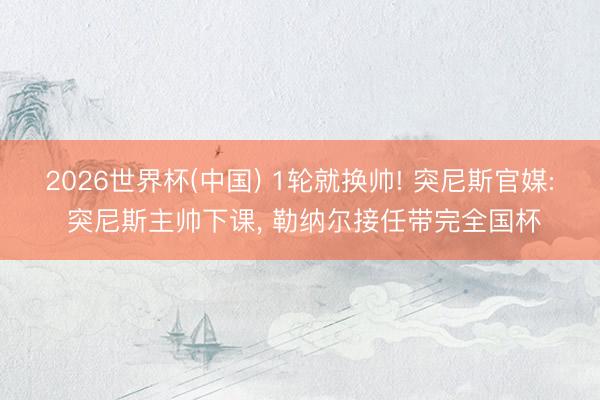 2026世界杯(中国) 1轮就换帅! 突尼斯官媒: 突尼斯主帅下课, 勒纳尔接任带完全国杯