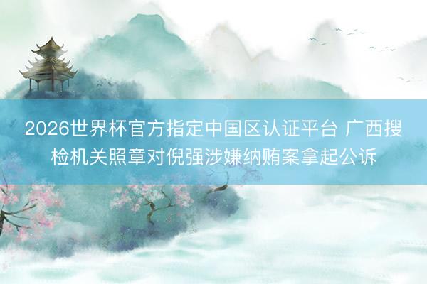 2026世界杯官方指定中国区认证平台 广西搜检机关照章对倪强涉嫌纳贿案拿起公诉