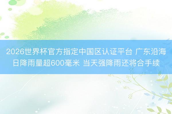 2026世界杯官方指定中国区认证平台 广东沿海日降雨量超600毫米 当天强降雨还将合手续