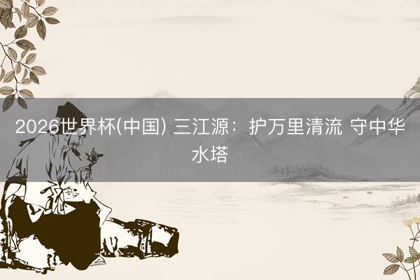 2026世界杯(中国) 三江源：护万里清流 守中华水塔