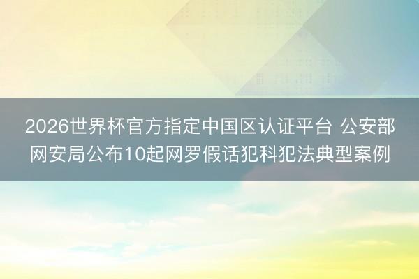 2026世界杯官方指定中国区认证平台 公安部网安局公布10起网罗假话犯科犯法典型案例