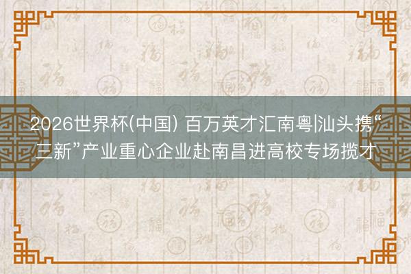 2026世界杯(中国) 百万英才汇南粤|汕头携“三新”产业重心企业赴南昌进高校专场揽才
