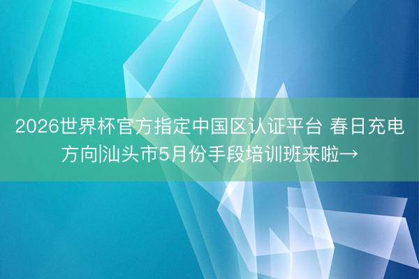 2026世界杯官方指定中国区认证平台 春日充电方向|汕头市5月份手段培训班来啦→