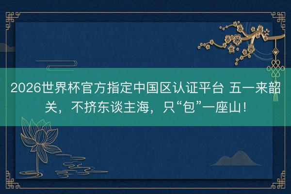 2026世界杯官方指定中国区认证平台 五一来韶关，不挤东谈主海，只“包”一座山！