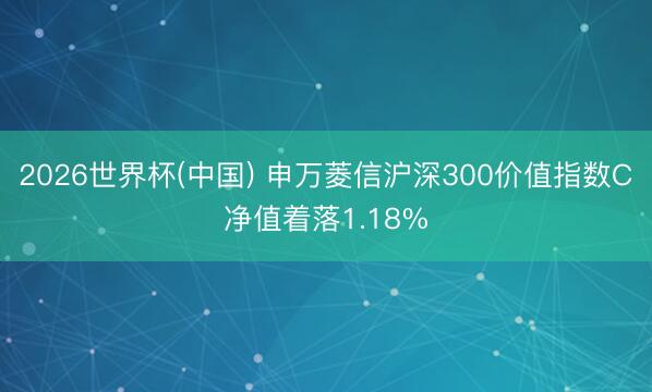 2026世界杯(中国) 申万菱信沪深300价值指数C净值着落1.18%