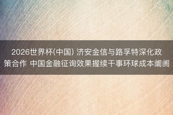 2026世界杯(中国) 济安金信与路孚特深化政策合作 中国金融征询效果握续干事环球成本阛阓