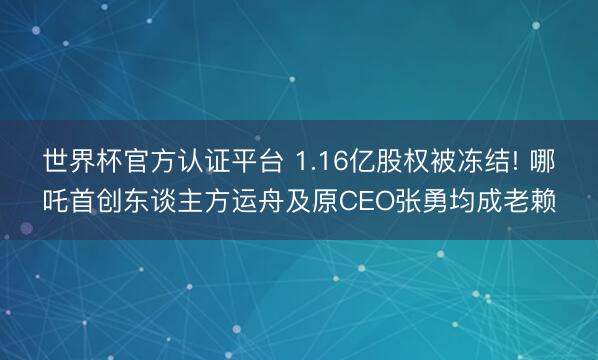 世界杯官方认证平台 1.16亿股权被冻结! 哪吒首创东谈主方运舟及原CEO张勇均成老赖