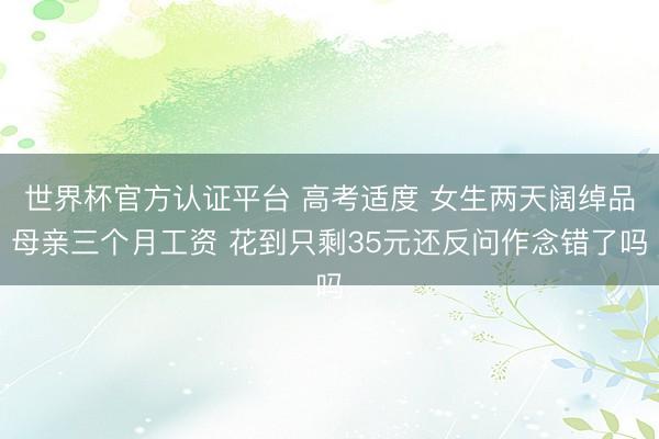 世界杯官方认证平台 高考适度 女生两天阔绰品母亲三个月工资 花到只剩35元还反问作念错了吗