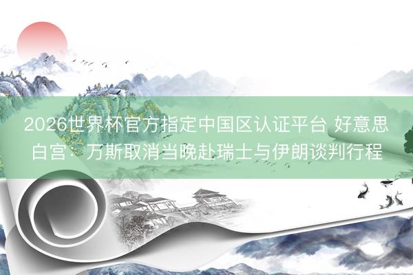 2026世界杯官方指定中国区认证平台 好意思白宫：万斯取消当晚赴瑞士与伊朗谈判行程