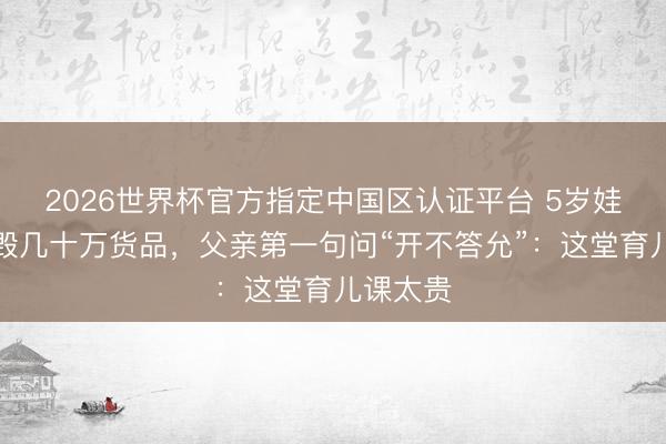 2026世界杯官方指定中国区认证平台 5岁娃玩火烧毁几十万货品，父亲第一句问“开不答允”：这堂育儿课太贵