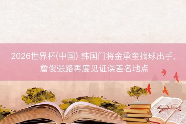 2026世界杯(中国) 韩国门将金承奎摘球出手, 詹俊张路再度见证误差名地点