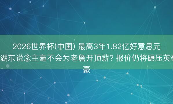 2026世界杯(中国) 最高3年1.82亿好意思元! 湖东说念主毫不会为老詹开顶薪? 报价仍将碾压英豪