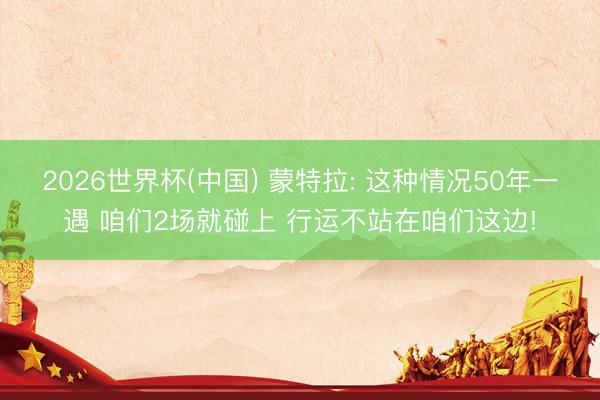 2026世界杯(中国) 蒙特拉: 这种情况50年一遇 咱们2场就碰上 行运不站在咱们这边!